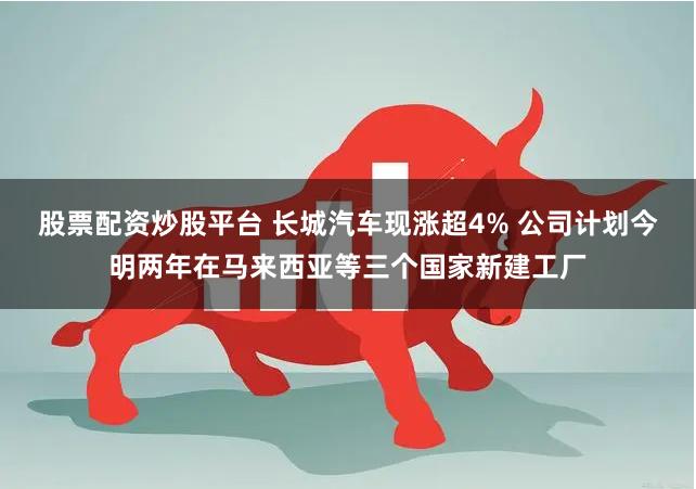 股票配资炒股平台 长城汽车现涨超4% 公司计划今明两年在马来西亚等三个国家新建工厂