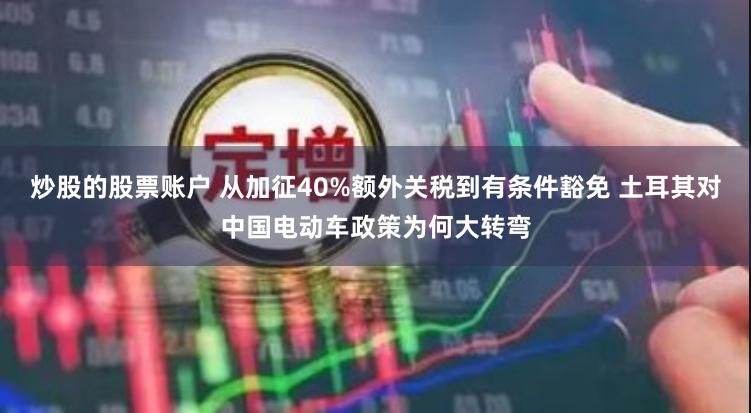 炒股的股票账户 从加征40%额外关税到有条件豁免 土耳其对中国电动车政策为何大转弯