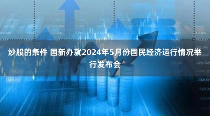 炒股的条件 国新办就2024年5月份国民经济运行情况举行发布会