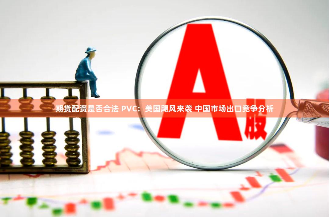 期货配资是否合法 PVC：美国飓风来袭 中国市场出口竞争分析