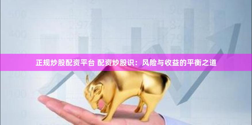 正规炒股配资平台 配资炒股识：风险与收益的平衡之道