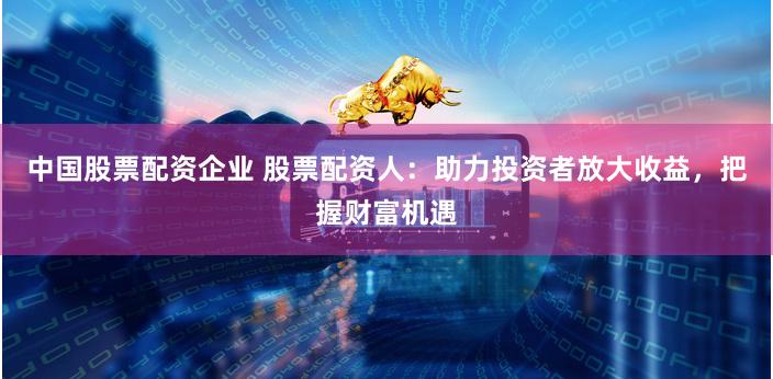中国股票配资企业 股票配资人：助力投资者放大收益，把握财富机遇