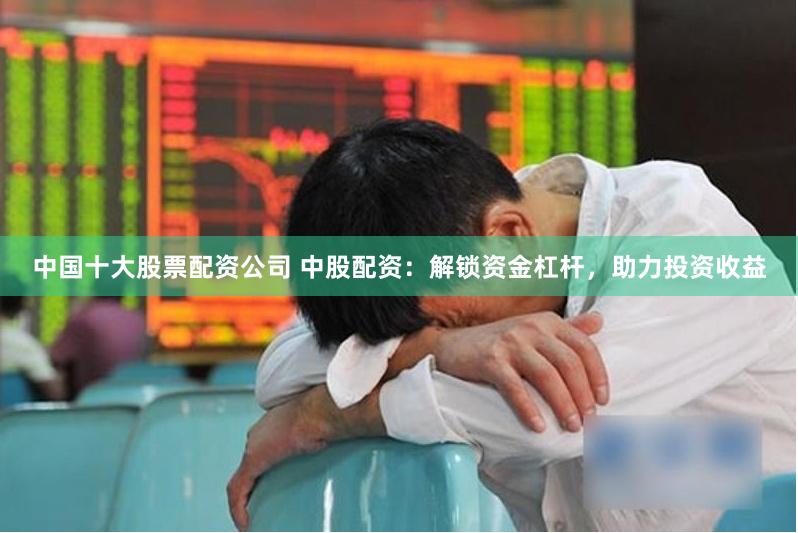 中国十大股票配资公司 中股配资：解锁资金杠杆，助力投资收益